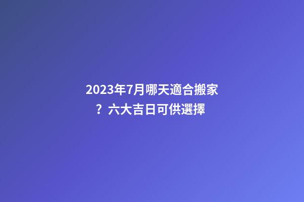 2023年7月哪天適合搬家？六大吉日可供選擇